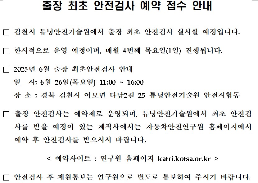 출장 최초 안전검사 예약 접수 안내

□ 김천시 튜닝안전기술원에서 출장 최초 안전검사 실시할 예정입니다. 

□ 한시적으로 운영 예정이며, 매월 4번째 목요일(1일) 진행됩니다.

□ 2025년 6월 출장 최초안전검사 안내
   일  시: 6월 26일(목요일) 11:00 ~ 16:00
   장 소 : 경북 김천시 어모면 다남2길 25 튜닝안전기술원 안전시험동

□ 출장 안전검사는 예약제로 운영되며, 튜닝안전기술원에서 최초 안전검사를 받을 예정이 있는 제작사에서는 자동차안전연구원 홈페이지에서 예약 후 안전검사를 받으시시 바랍니다.

   < 예약사이트 : 연구원 홈페이지 katri.kotsa.or.kr >

□ 안전검사 후 제원통보는 연구원으로 별도로 통보하여 주시기 바랍니다.