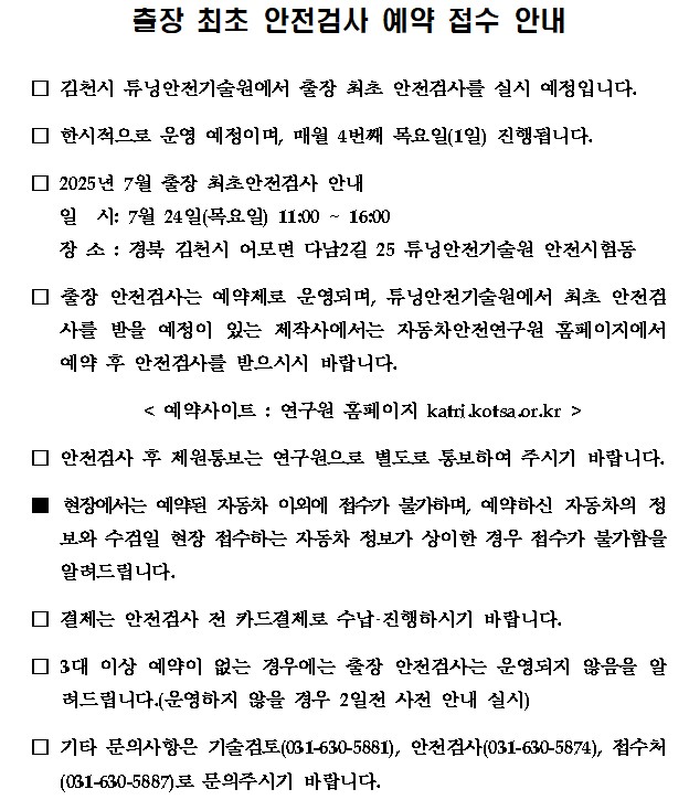 출장 최초 안전검사 예약 접수 안내

□ 김천시 튜닝안전기술원에서 출장 최초 안전검사 실시할 예정입니다. 

□ 한시적으로 운영 예정이며, 매월 4번째 목요일(1일) 진행됩니다.

□ 2025년 6월 출장 최초안전검사 안내
   일  시: 6월 26일(목요일) 11:00 ~ 16:00
   장 소 : 경북 김천시 어모면 다남2길 25 튜닝안전기술원 안전시험동

□ 출장 안전검사는 예약제로 운영되며, 튜닝안전기술원에서 최초 안전검사를 받을 예정이 있는 제작사에서는 자동차안전연구원 홈페이지에서 예약 후 안전검사를 받으시시 바랍니다.

   < 예약사이트 : 연구원 홈페이지 katri.kotsa.or.kr >

□ 안전검사 후 제원통보는 연구원으로 별도로 통보하여 주시기 바랍니다.